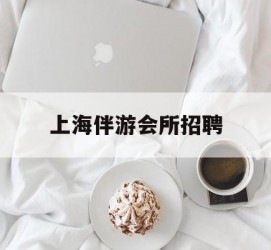 绵阳上海伴游会所雇用(上海伴游雇用月入20)