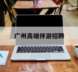 绵阳广州高端伴游雇用(广州私家助理伴游雇用)